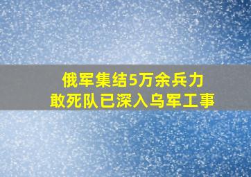 俄军集结5万余兵力 敢死队已深入乌军工事